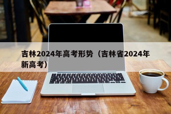 吉林2024年高考形势（吉林省2024年新高考）-第1张图片-新高考