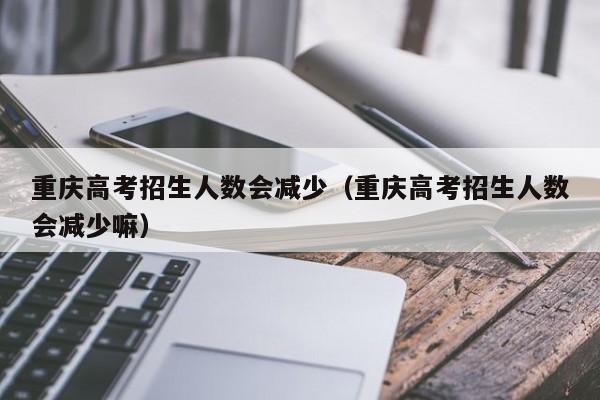 重庆高考招生人数会减少（重庆高考招生人数会减少嘛）-第1张图片-新高考