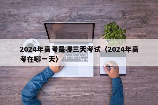 2024年高考是哪三天考试（2024年高考在哪一天）-第1张图片-新高考