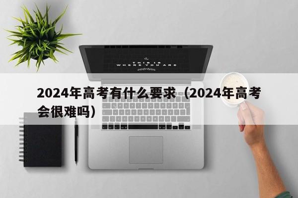 2024年高考有什么要求（2024年高考会很难吗）-第1张图片-新高考