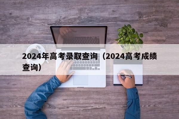 2024年高考录取查询（2024高考成绩查询）-第1张图片-新高考