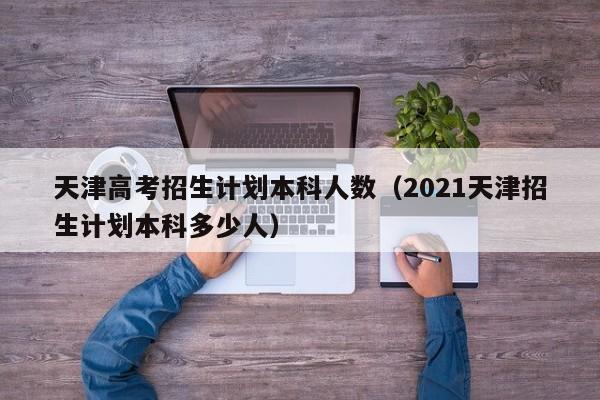 天津高考招生计划本科人数（2021天津招生计划本科多少人）-第1张图片-新高考