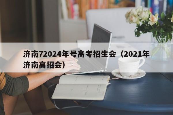 济南72024年号高考招生会（2021年济南高招会）-第1张图片-新高考
