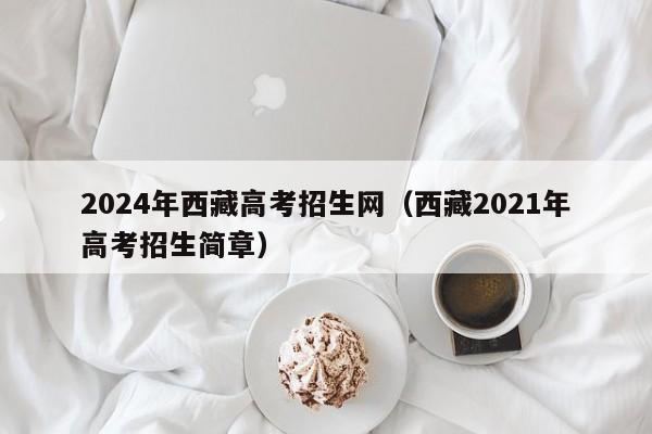 2024年西藏高考招生网（西藏2021年高考招生简章）-第1张图片-新高考