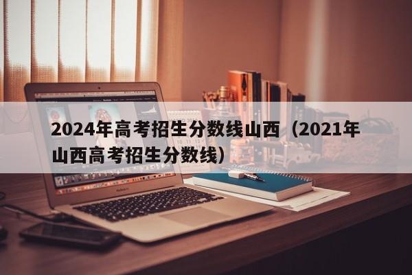 2024年高考招生分数线山西（2021年山西高考招生分数线）-第1张图片-新高考