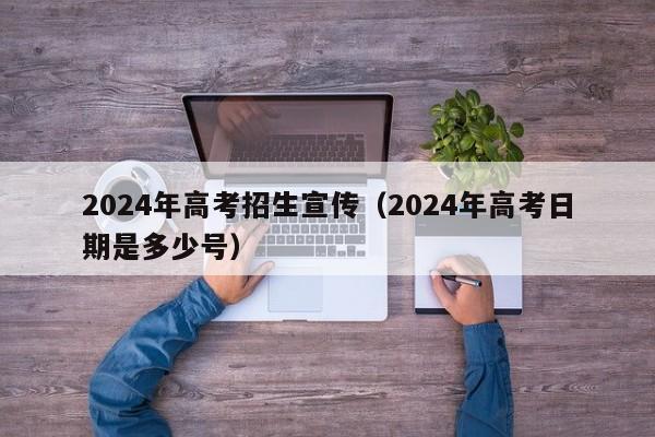 2024年高考招生宣传（2024年高考日期是多少号）-第1张图片-新高考