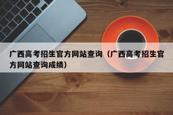 广西高考招生官方网站查询（广西高考招生官方网站查询成绩）-第1张图片-新高考