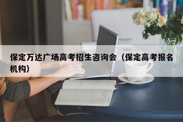 保定万达广场高考招生咨询会（保定高考报名机构）-第1张图片-新高考