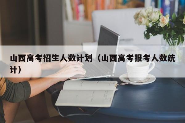 山西高考招生人数计划（山西高考报考人数统计）-第1张图片-新高考