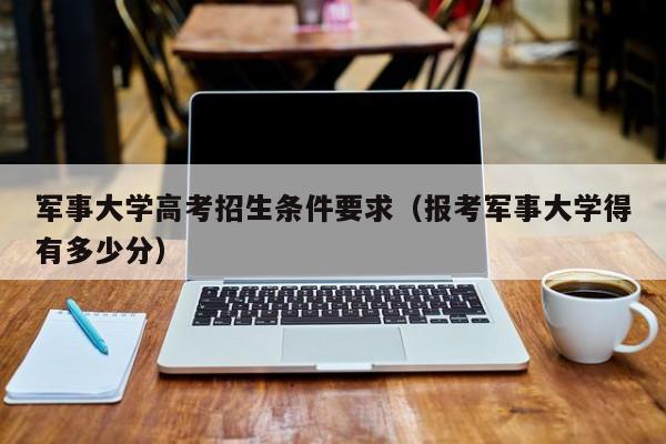 军事大学高考招生条件要求（报考军事大学得有多少分）-第1张图片-新高考