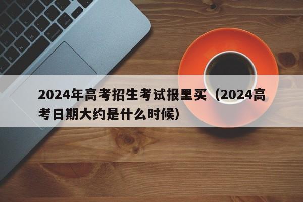 2024年高考招生考试报里买（2024高考日期大约是什么时候）-第1张图片-新高考