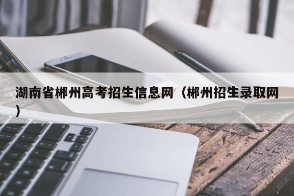 湖南省郴州高考招生信息网（郴州招生录取网）-第1张图片-新高考