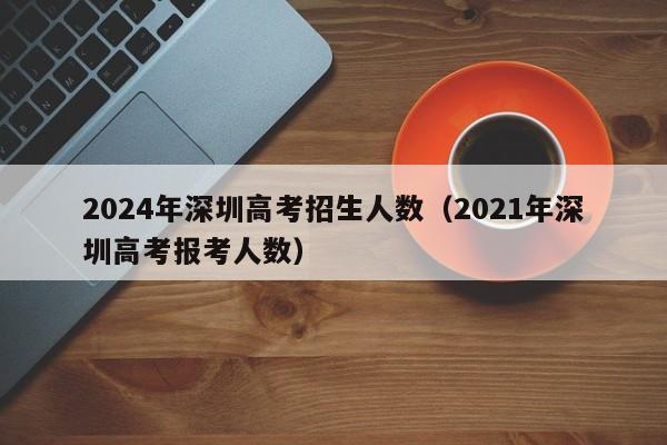 2024年深圳高考招生人数（2021年深圳高考报考人数）-第1张图片-新高考