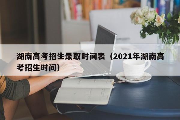 湖南高考招生录取时间表（2021年湖南高考招生时间）-第1张图片-新高考