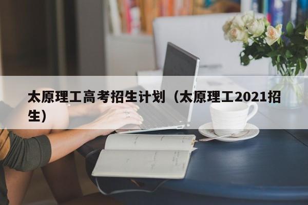 太原理工高考招生计划（太原理工2021招生）-第1张图片-新高考