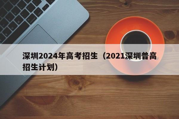 深圳2024年高考招生（2021深圳普高招生计划）-第1张图片-新高考