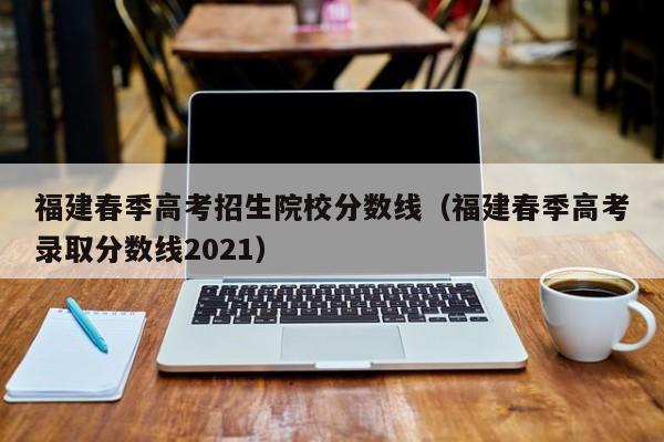 福建春季高考招生院校分数线（福建春季高考录取分数线2021）-第1张图片-新高考