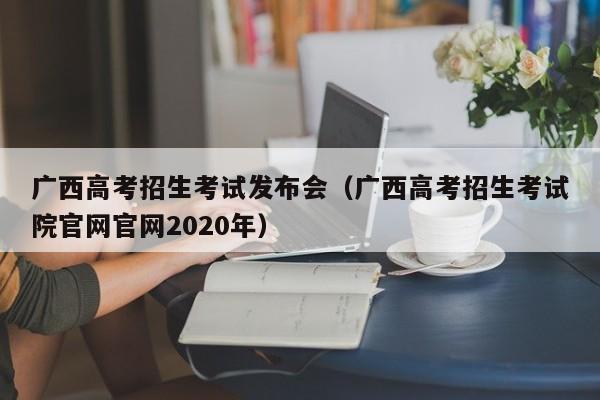 广西高考招生考试发布会（广西高考招生考试院官网官网2020年）-第1张图片-新高考